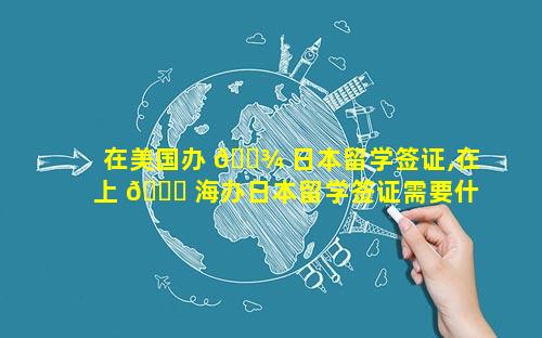 在美国办 🌾 日本留学签证,在上 🐋 海办日本留学签证需要什么材料